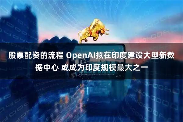 股票配资的流程 OpenAI拟在印度建设大型新数据中心 或成为印度规模最大之一