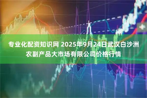 专业化配资知识网 2025年9月24日武汉白沙洲农副产品大市场有限公司价格行情