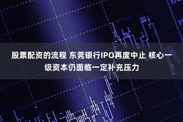 股票配资的流程 东莞银行IPO再度中止 核心一级资本仍面临一定补充压力