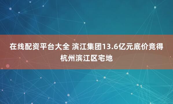 在线配资平台大全 滨江集团13.6亿元底价竞得杭州滨江区宅地