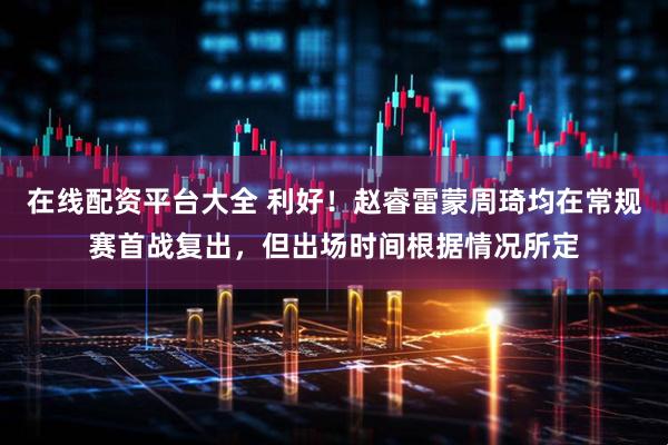 在线配资平台大全 利好！赵睿雷蒙周琦均在常规赛首战复出，但出场时间根据情况所定