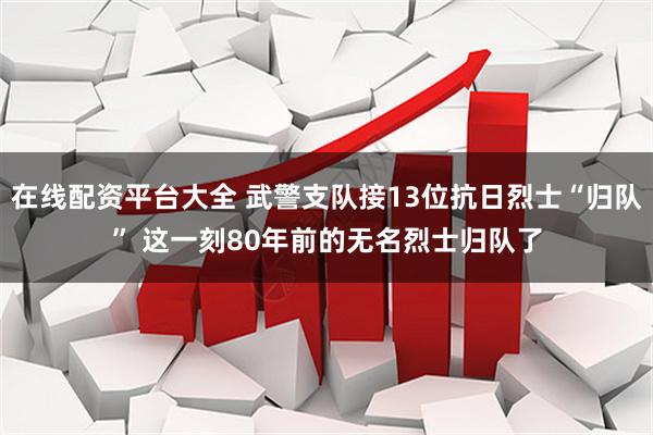 在线配资平台大全 武警支队接13位抗日烈士“归队” 这一刻80年前的无名烈士归队了