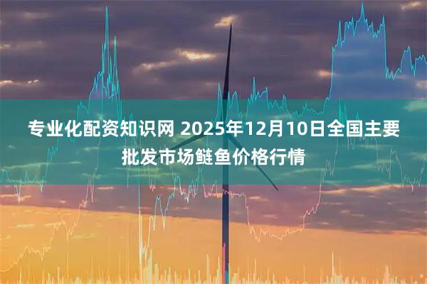 专业化配资知识网 2025年12月10日全国主要批发市场鲢鱼价格行情