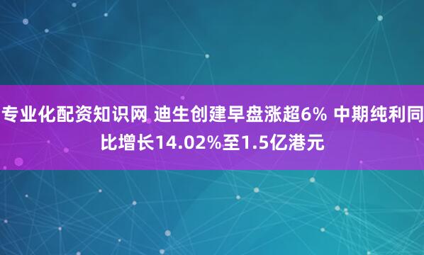 专业化配资知识网 迪生创建早盘涨超6% 中期纯利同比增长14.02%至1.5亿港元
