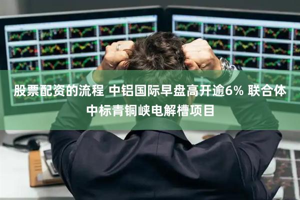 股票配资的流程 中铝国际早盘高开逾6% 联合体中标青铜峡电解槽项目