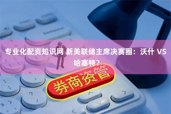 专业化配资知识网 新美联储主席决赛圈：沃什 VS 哈塞特？