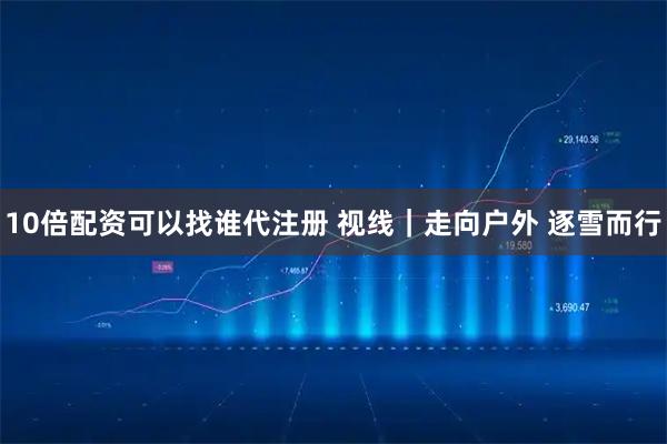 10倍配资可以找谁代注册 视线｜走向户外 逐雪而行