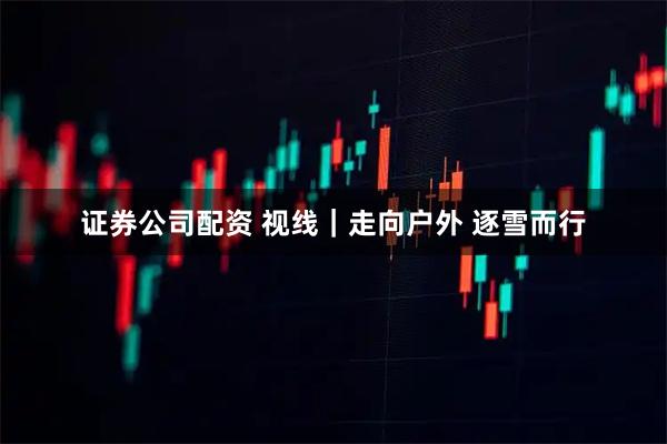 证券公司配资 视线｜走向户外 逐雪而行