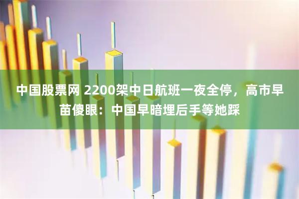 中国股票网 2200架中日航班一夜全停，高市早苗傻眼：中国早暗埋后手等她踩