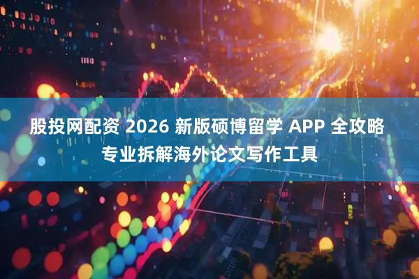 股投网配资 2026 新版硕博留学 APP 全攻略 专业拆解海外论文写作工具