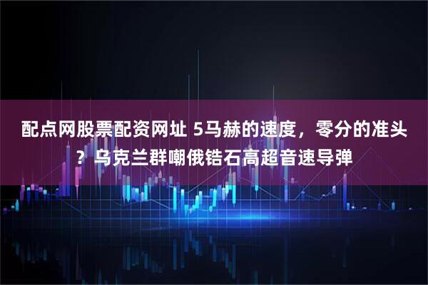 配点网股票配资网址 5马赫的速度，零分的准头？乌克兰群嘲俄锆石高超音速导弹