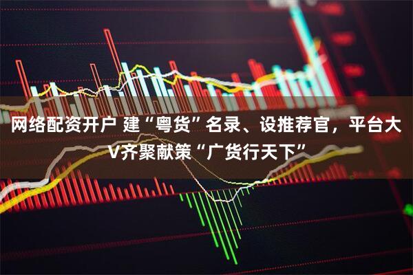 网络配资开户 建“粤货”名录、设推荐官，平台大V齐聚献策“广货行天下”