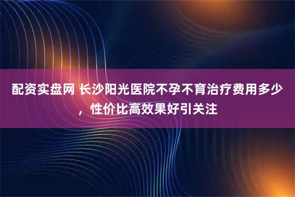 配资实盘网 长沙阳光医院不孕不育治疗费用多少，性价比高效果好引关注