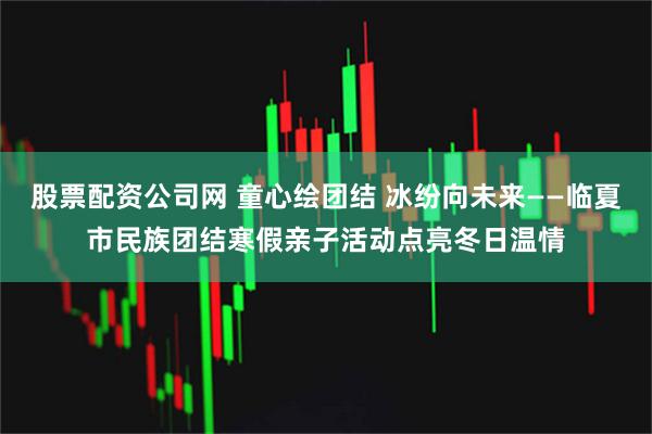 股票配资公司网 童心绘团结 冰纷向未来——临夏市民族团结寒假亲子活动点亮冬日温情