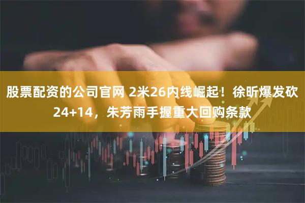 股票配资的公司官网 2米26内线崛起！徐昕爆发砍24+14，朱芳雨手握重大回购条款