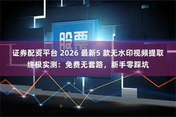 证券配资平台 2026 最新5 款无水印视频提取终极实测：免费无套路，新手零踩坑