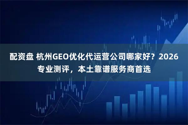 配资盘 杭州GEO优化代运营公司哪家好？2026专业测评，本土靠谱服务商首选