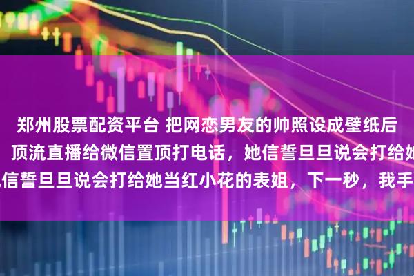 郑州股票配资平台 把网恋男友的帅照设成壁纸后，室友嘲讽我学她追星，顶流直播给微信置顶打电话，她信誓旦旦说会打给她当红小花的表姐，下一秒，我手机响了