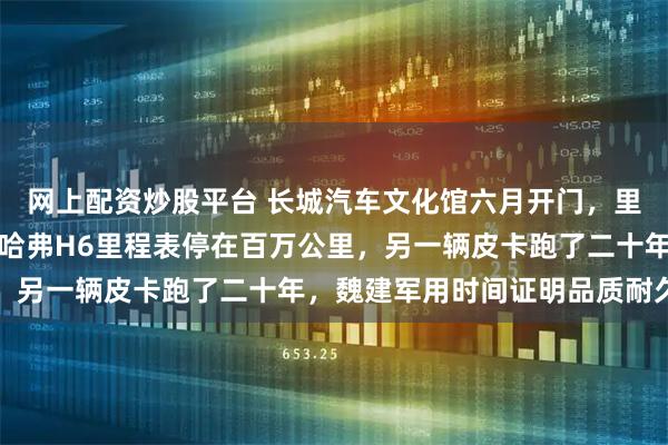 网上配资炒股平台 长城汽车文化馆六月开门，里面只摆自家老车，一辆哈弗H6里程表停在百万公里，另一辆皮卡跑了二十年，魏建军用时间证明品质耐久性