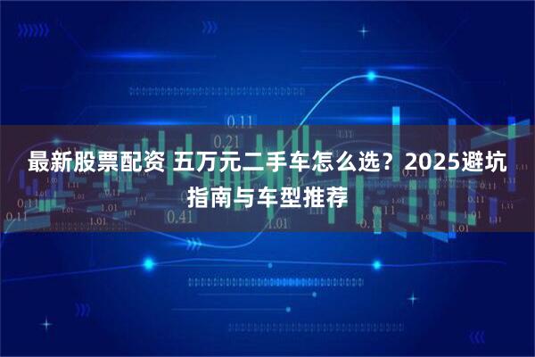 最新股票配资 五万元二手车怎么选？2025避坑指南与车型推荐