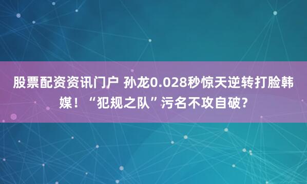 股票配资资讯门户 孙龙0.028秒惊天逆转打脸韩媒！“犯规之队”污名不攻自破？
