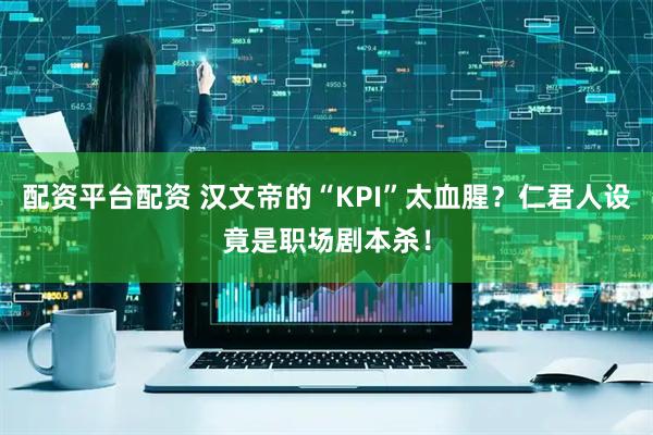 配资平台配资 汉文帝的“KPI”太血腥？仁君人设竟是职场剧本杀！