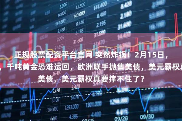 正规股票配资平台官网 突然炸锅！2月15日，德国彻底急眼，千吨黄金恐难运回，欧洲联手抛售美债，美元霸权真要撑不住了？