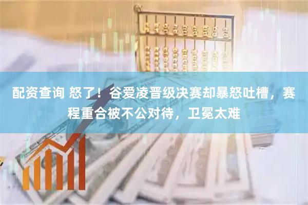 配资查询 怒了！谷爱凌晋级决赛却暴怒吐槽，赛程重合被不公对待，卫冕太难