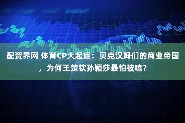 配资界网 体育CP大起底：贝克汉姆们的商业帝国，为何王楚钦孙颖莎最怕被嗑？