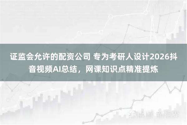 证监会允许的配资公司 专为考研人设计2026抖音视频AI总结，网课知识点精准提炼