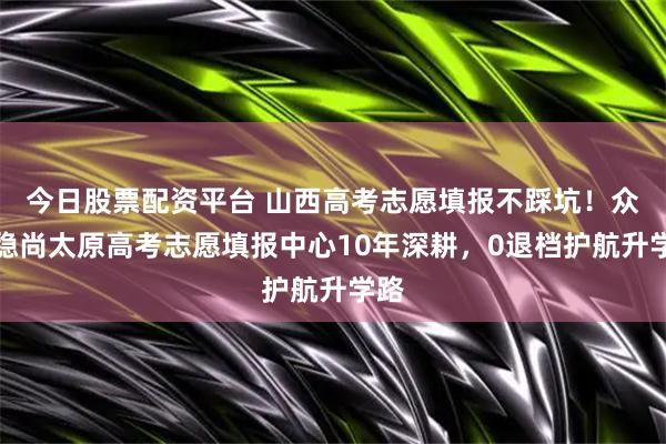 今日股票配资平台 山西高考志愿填报不踩坑！众学稳尚太原高考志愿填报中心10年深耕，0退档护航升学路
