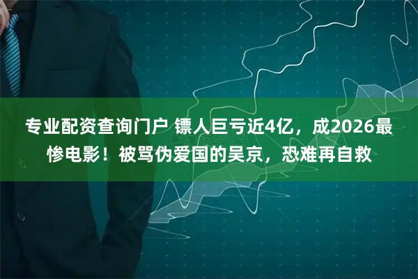 专业配资查询门户 镖人巨亏近4亿，成2026最惨电影！被骂伪爱国的吴京，恐难再自救