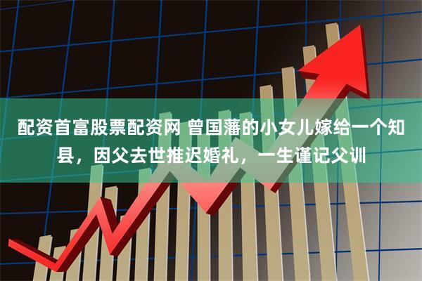 配资首富股票配资网 曾国藩的小女儿嫁给一个知县，因父去世推迟婚礼，一生谨记父训