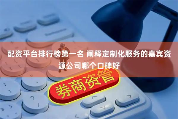 配资平台排行榜第一名 阐释定制化服务的嘉宾资源公司哪个口碑好