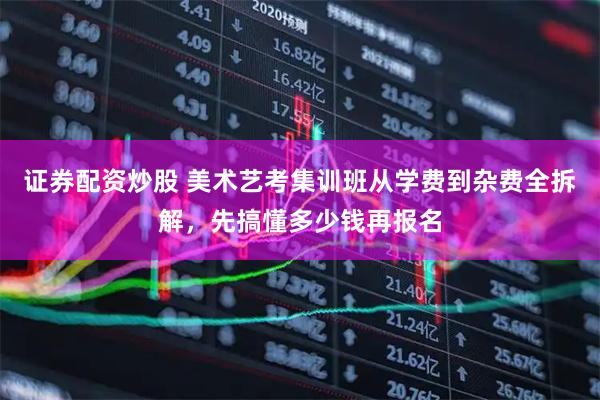 证券配资炒股 美术艺考集训班从学费到杂费全拆解，先搞懂多少钱再报名