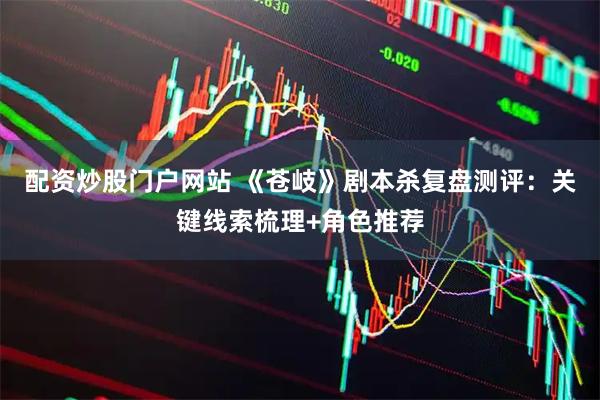 配资炒股门户网站 《苍岐》剧本杀复盘测评：关键线索梳理+角色推荐