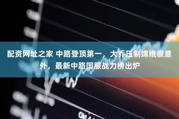 配资网址之家 中路登顶第一，大乔压制嫦娥很意外，最新中路国服战力榜出炉